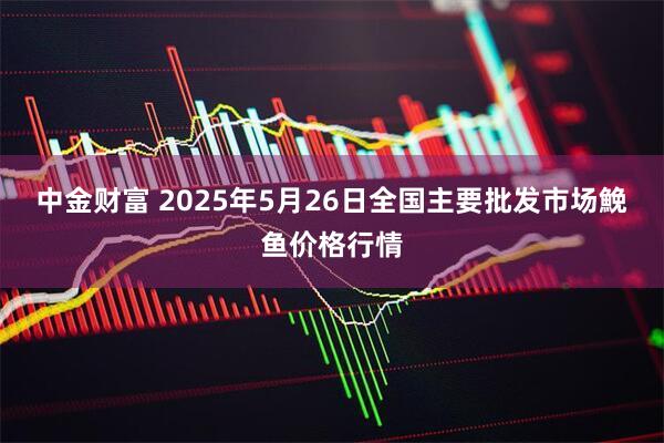中金财富 2025年5月26日全国主要批发市场鮸鱼价格行情