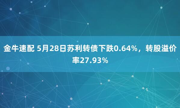 金牛速配 5月28日苏利转债下跌0.64%，转股溢价率27.93%