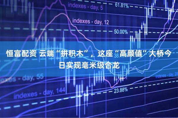 恒富配资 云端“拼积木”，这座“高颜值”大桥今日实现毫米级合龙
