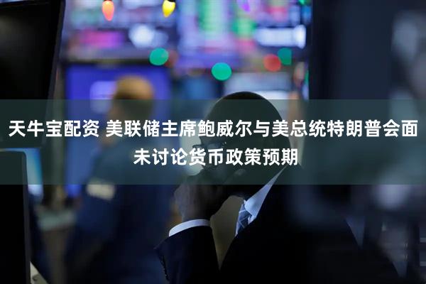 天牛宝配资 美联储主席鲍威尔与美总统特朗普会面 未讨论货币政策预期