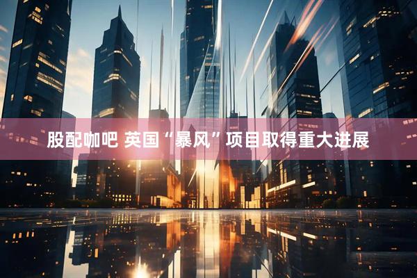 股配咖吧 英国“暴风”项目取得重大进展