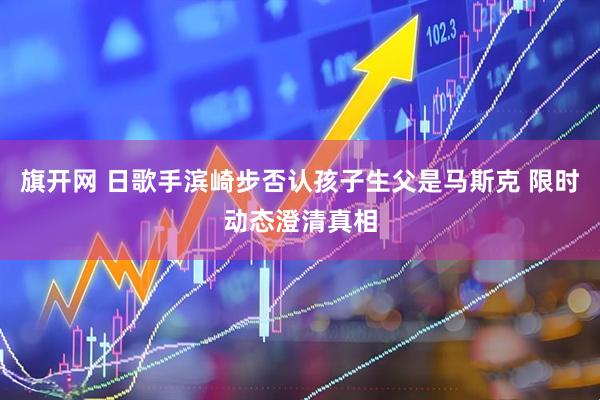 旗开网 日歌手滨崎步否认孩子生父是马斯克 限时动态澄清真相