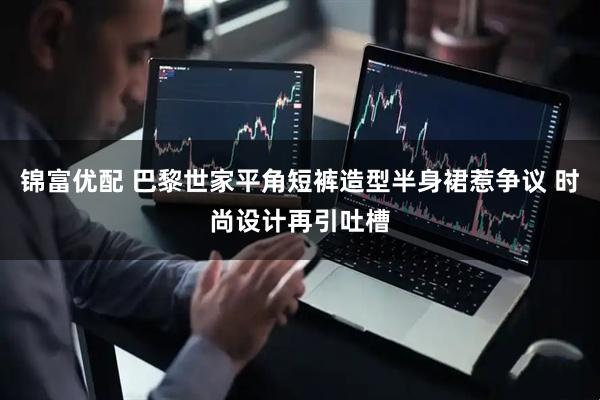 锦富优配 巴黎世家平角短裤造型半身裙惹争议 时尚设计再引吐槽