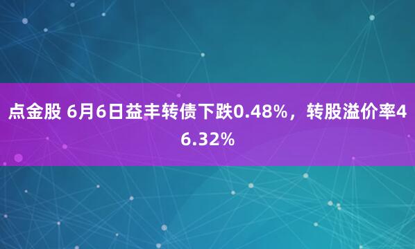 点金股 6月6日益丰转债下跌0.48%，转股溢价率46.32%