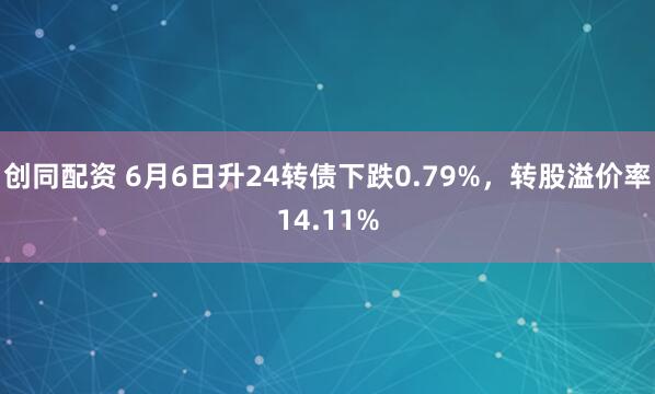 创同配资 6月6日升24转债下跌0.79%，转股溢价率14.11%