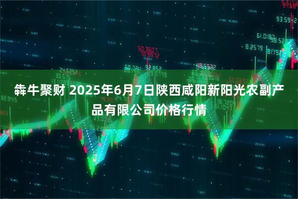 犇牛聚财 2025年6月7日陕西咸阳新阳光农副产品有限公司价格行情