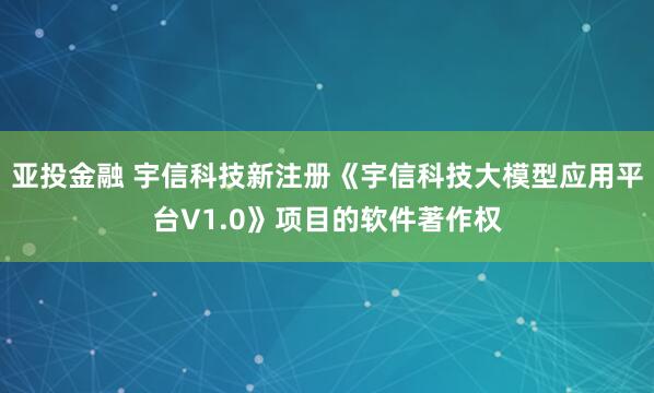 亚投金融 宇信科技新注册《宇信科技大模型应用平台V1.0》项目的软件著作权