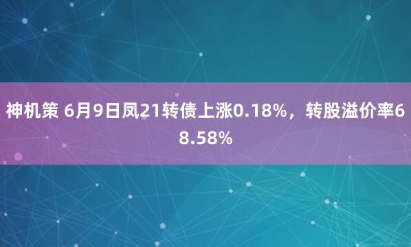 神机策 6月9日凤21转债上涨0.18%，转股溢价率68.58%