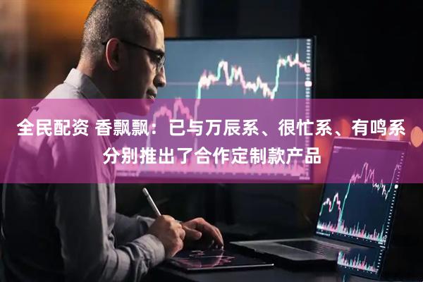 全民配资 香飘飘：已与万辰系、很忙系、有鸣系分别推出了合作定制款产品