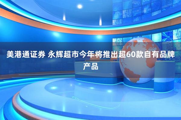 美港通证券 永辉超市今年将推出超60款自有品牌产品