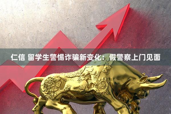 仁信 留学生警惕诈骗新变化：假警察上门见面