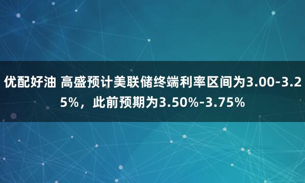 优配好油 高盛预计美联储终端利率区间为3.00-3.25%，此前预期为3.50%-3.75%