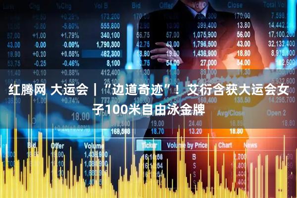 红腾网 大运会｜“边道奇迹”！艾衍含获大运会女子100米自由泳金牌