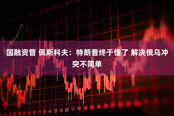国融资管 佩斯科夫：特朗普终于懂了 解决俄乌冲突不简单