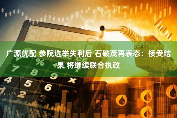 广源优配 参院选举失利后 石破茂再表态：接受结果 将继续联合执政