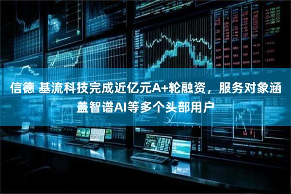 信德 基流科技完成近亿元A+轮融资，服务对象涵盖智谱AI等多个头部用户