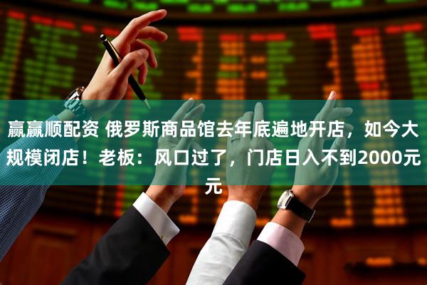 赢赢顺配资 俄罗斯商品馆去年底遍地开店，如今大规模闭店！老板：风口过了，门店日入不到2000元