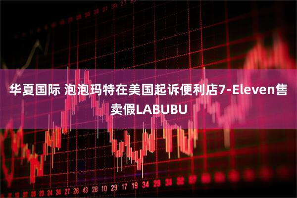 华夏国际 泡泡玛特在美国起诉便利店7-Eleven售卖假LABUBU