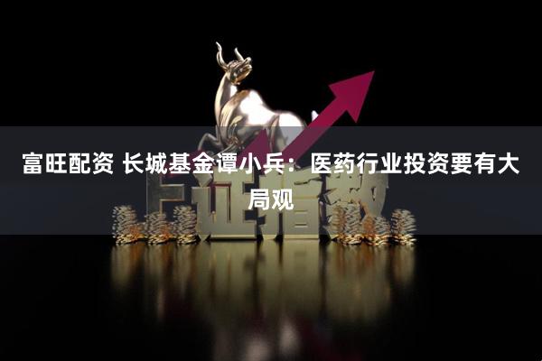 富旺配资 长城基金谭小兵：医药行业投资要有大局观