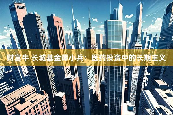 财富牛 长城基金谭小兵：医药投资中的长期主义
