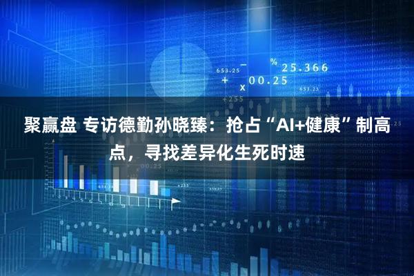 聚赢盘 专访德勤孙晓臻：抢占“AI+健康”制高点，寻找差异化生死时速