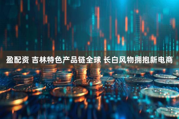 盈配资 吉林特色产品链全球 长白风物拥抱新电商
