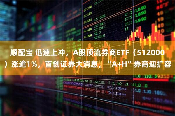 顺配宝 迅速上冲，A股顶流券商ETF（512000）涨逾1%，首创证券大消息，“A+H”券商迎扩容