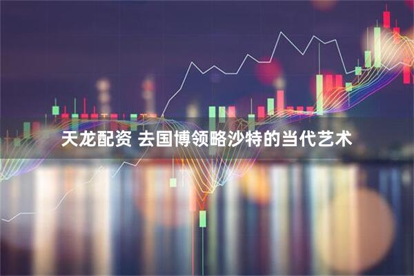 天龙配资 去国博领略沙特的当代艺术