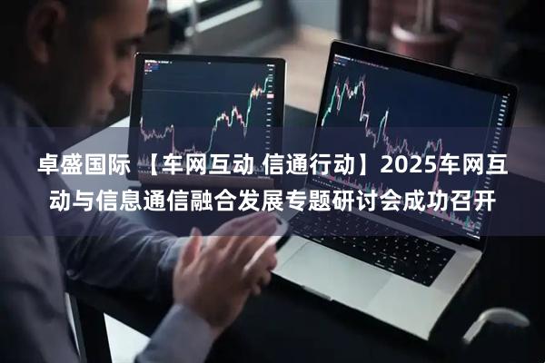 卓盛国际 【车网互动 信通行动】2025车网互动与信息通信融合发展专题研讨会成功召开