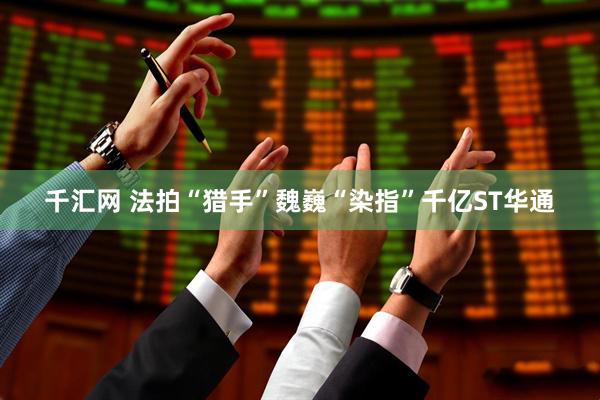 千汇网 法拍“猎手”魏巍“染指”千亿ST华通