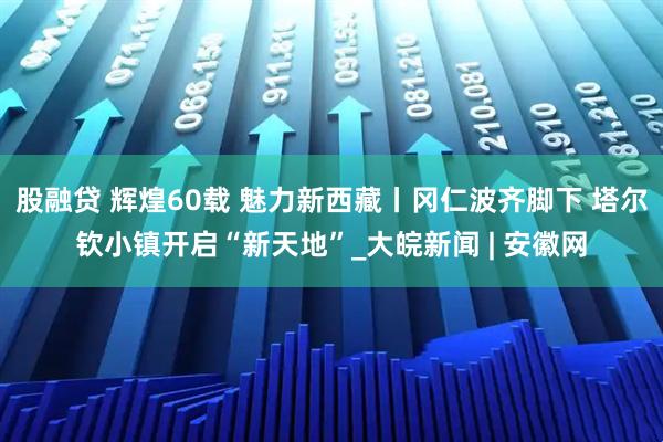 股融贷 辉煌60载 魅力新西藏丨冈仁波齐脚下 塔尔钦小镇开启“新天地”_大皖新闻 | 安徽网