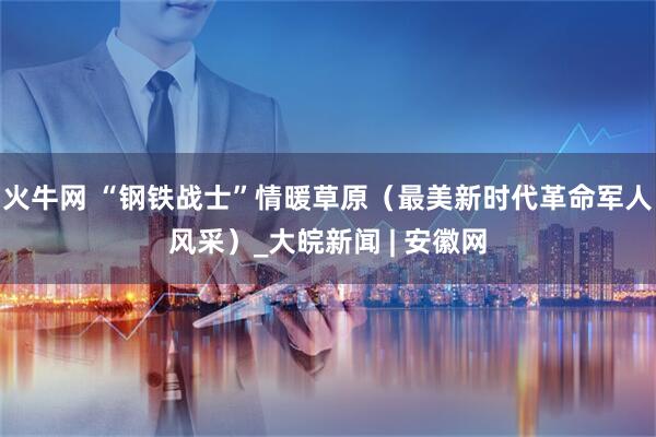 火牛网 “钢铁战士”情暖草原（最美新时代革命军人风采）_大皖新闻 | 安徽网