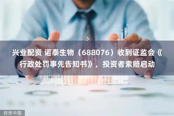 兴业配资 诺泰生物（688076）收到证监会《行政处罚事先告知书》，投资者索赔启动