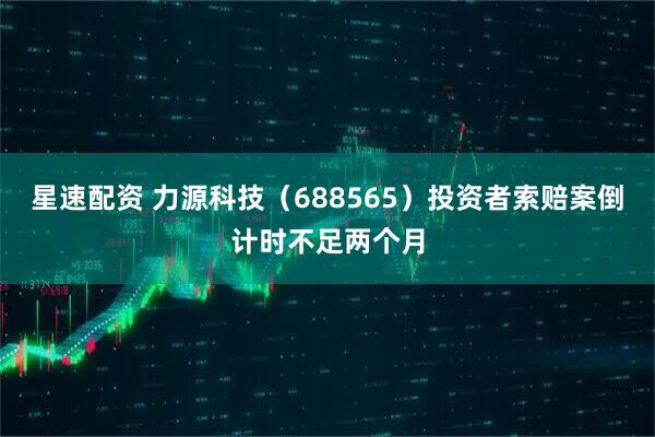 星速配资 力源科技（688565）投资者索赔案倒计时不足两个月