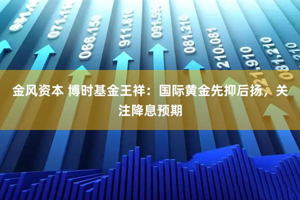 金风资本 博时基金王祥：国际黄金先抑后扬，关注降息预期
