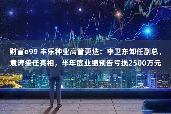 财富e99 丰乐种业高管更迭：李卫东卸任副总，袁涛接任亮相，半年度业绩预告亏损2500万元