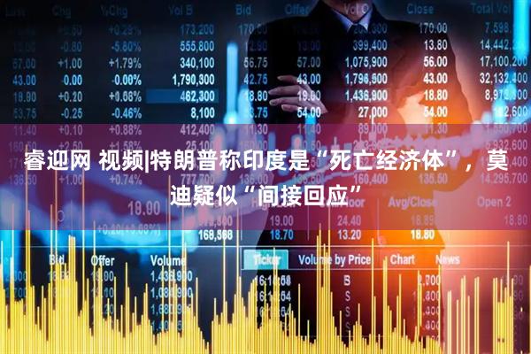 睿迎网 视频|特朗普称印度是“死亡经济体”，莫迪疑似“间接回应”