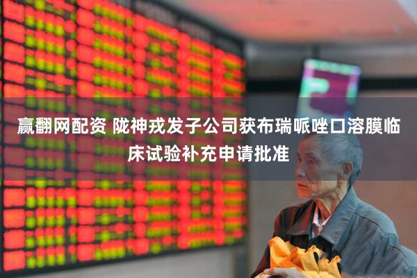 赢翻网配资 陇神戎发子公司获布瑞哌唑口溶膜临床试验补充申请批准