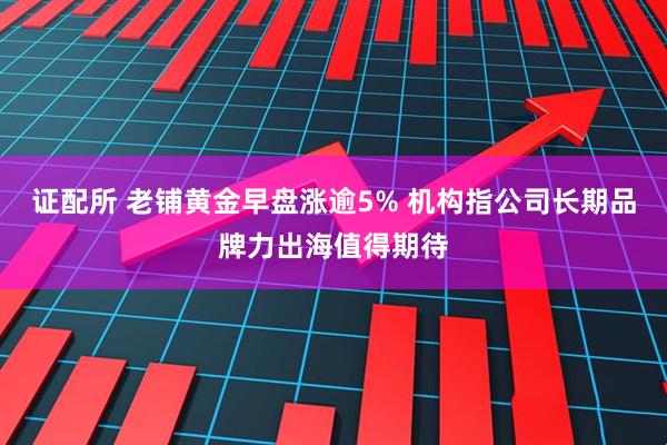 证配所 老铺黄金早盘涨逾5% 机构指公司长期品牌力出海值得期待