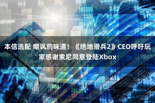 本信选配 嘲讽的味道！《绝地潜兵2》CEO呼吁玩家感谢索尼同意登陆Xbox