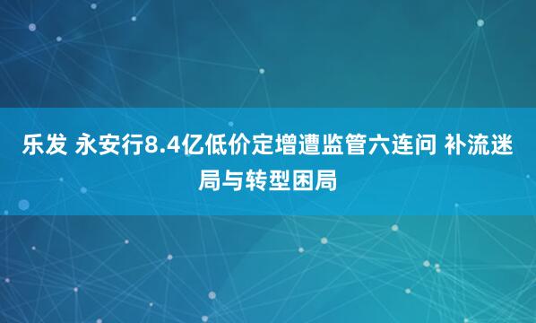 乐发 永安行8.4亿低价定增遭监管六连问 补流迷局与转型困局