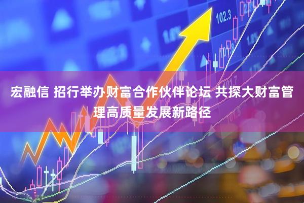 宏融信 招行举办财富合作伙伴论坛 共探大财富管理高质量发展新路径