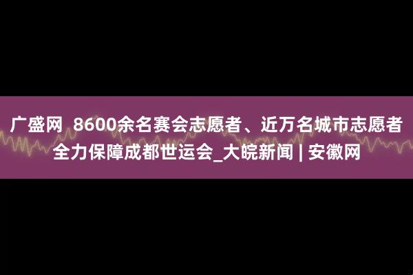 广盛网  8600余名赛会志愿者、近万名城市志愿者全力保障成都世运会_大皖新闻 | 安徽网