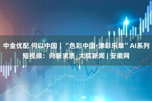 中金优配 何以中国｜“色彩中国·津彩乐章”AI系列短视频：向新求质_大皖新闻 | 安徽网