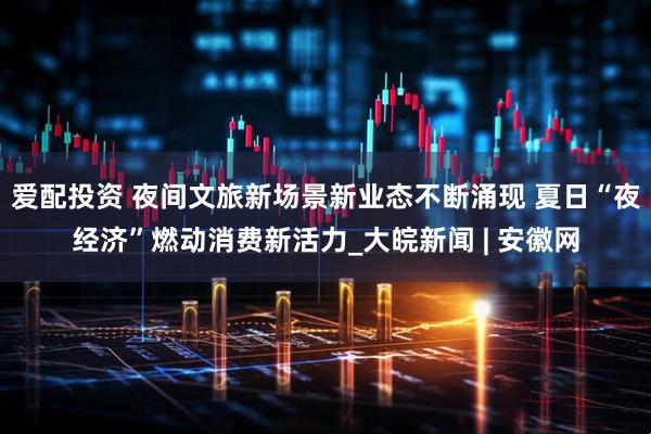 爱配投资 夜间文旅新场景新业态不断涌现 夏日“夜经济”燃动消费新活力_大皖新闻 | 安徽网