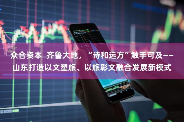 众合资本  齐鲁大地，“诗和远方”触手可及——山东打造以文塑旅、以旅彰文融合发展新模式