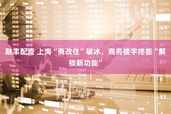 融丰配资 上海“商改住”破冰，商务楼宇终能“解锁新功能”
