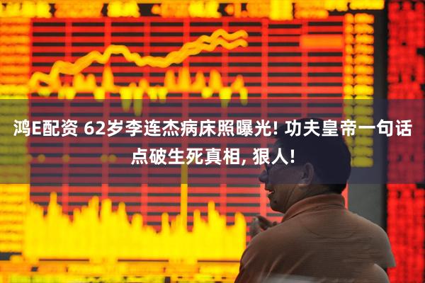 鸿E配资 62岁李连杰病床照曝光! 功夫皇帝一句话点破生死真相, 狠人!