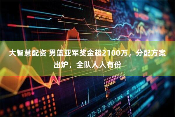 大智慧配资 男篮亚军奖金超2100万，分配方案出炉，全队人人有份