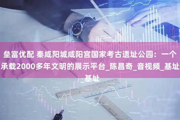 垒富优配 秦咸阳城咸阳宫国家考古遗址公园：一个承载2000多年文明的展示平台_陈昌奇_音视频_基址